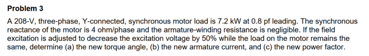 Problem 3
A 208-V, three-phase, Y-connected, synchronous motor load is 7.2 kW at 0.8 pf leading. The synchronous
reactance of the motor is 4 ohm/phase and the armature-winding resistance is negligible. If the field
excitation is adjusted to decrease the excitation voltage by 50% while the load on the motor remains the
same, determine (a) the new torque angle, (b) the new armature current, and (c) the new power factor.