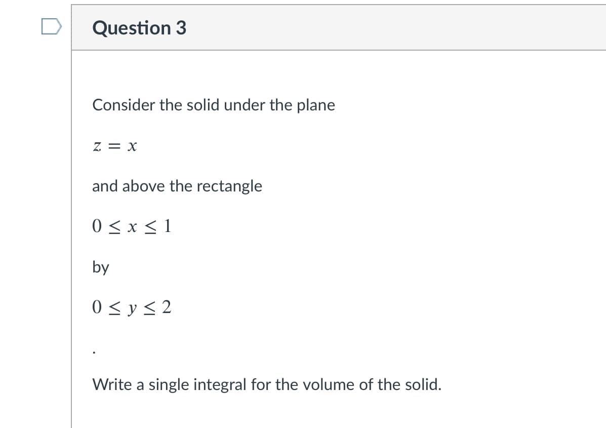 Question 3
Consider the solid under the plane
z = x
and above the rectangle
0 < x < 1
by
0 < y < 2
Write a single integral for the volume of the solid.
