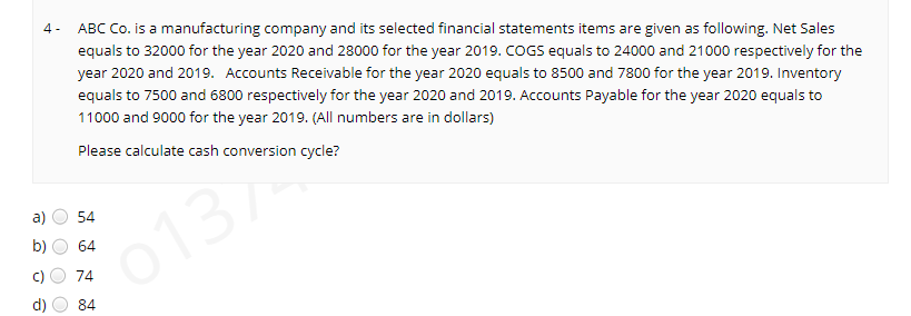 ABC Co. is a manufacturing company and its selected financial statements items are given as following. Net Sales
equals to 32000 for the year 2020 and 28000 for the year 2019. COGS equals to 24000 and 21000 respectively for the
4 -
year 2020 and 2019. Accounts Receivable for the year 2020 equals to 8500 and 7800 for the year 2019. Inventory
equals to 7500 and 6800 respectively for the year 2020 and 2019. Accounts Payable for the year 2020 equals to
11000 and 9000 for the year 2019. (All numbers are in dollars)
Please calculate cash conversion cycle?
0137
b)
a)
54
o137
64
74
84
O O O
