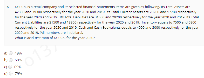 XYZ Co. is a retail company and its selected financial statements items are given as following. Its Total Assets are
42300 and 39300 respectively for the year 2020 and 2019. Its Total Current Assets are 20200 and 17700 respectively
6 -
for the year 2020 and 2019. Its Total Liabilities are 31500 and 29200 respectively for the year 2020 and 2019. Its Total
Current Liabilities are 21500 and 18800 respectively for the year 2020 and 2019. Inventory equals to 7500 and 6800
respectively for the year 2020 and 2019. Cash and Cash Equivalents equals to 4000 and 3000 respectively for the year
2020 and 2019. (All numbers are in dollars).
What is acid-test ratio of XYZ Co. for the year 2020?
a)
49%
013
b)
59%
69%
79%
