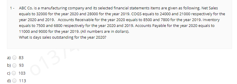 ABC Co. is a manufacturing company and its selected financial statements items are given as following. Net Sales
1 -
equals to 32000 for the year 2020 and 28000 for the year 2019. COGS equals to 24000 and 21000 respectively for the
year 2020 and 2019. Accounts Receivable for the year 2020 equals to 8500 and 7800 for the year 2019. Inventory
equals to 7500 and 6800 respectively for the year 2020 and 2019. Accounts Payable for the year 2020 equals to
11000 and 9000 for the year 2019. (All numbers are in dollars).
What is days sales outstanding for the year 2020?
a)
83
b)
S0137
93
103
d)
113
