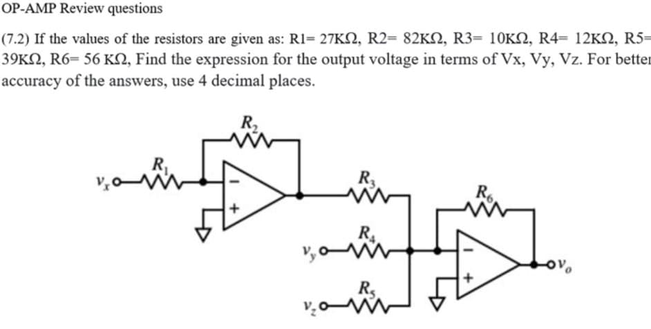 OP-AMP Review questions
(7.2) If the values of the resistors are given as: R1= 27KN, R2= 82KN, R3= 10K2, R4= 12KN, R5=
39KN, R6= 56 KN, Find the expression for the output voltage in terms of Vx, Vy, Vz. For better
accuracy of the answers, use 4 decimal places.
R,
R
R6
