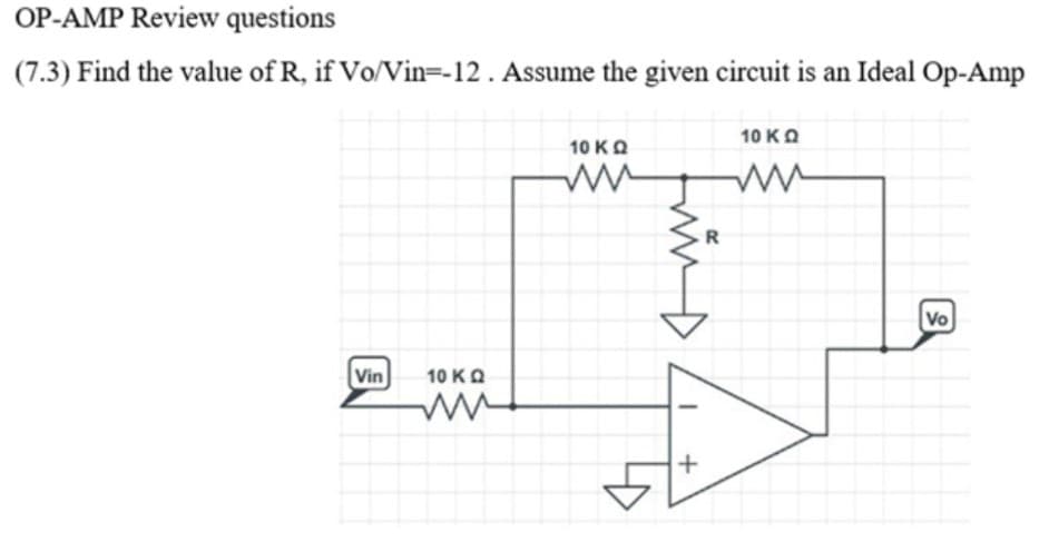 OP-AMP Review questions
(7.3) Find the value of R, if Vo/Vin=-12 . Assume the given circuit is an Ideal Op-Amp
10 KO
10 KO
R
Vo
Vin
10 KO
frin
