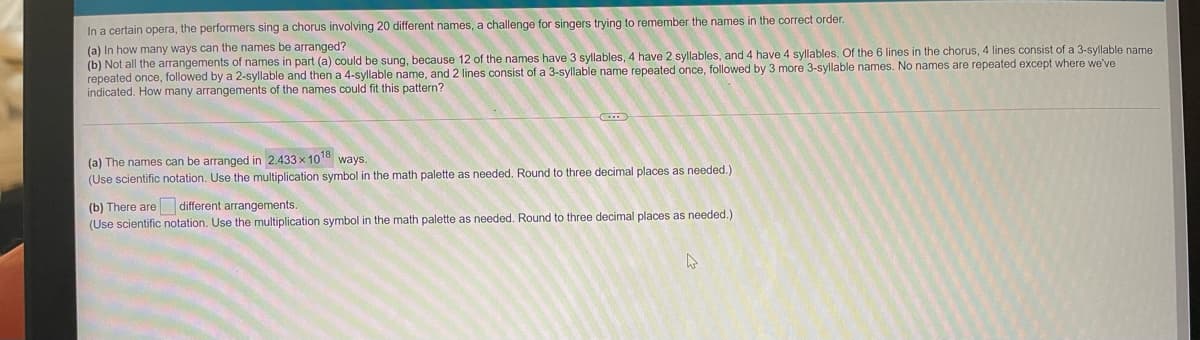 In a certain opera, the performers sing a chorus involving 20 different names, a challenge for singers trying to remember the names in the correct order.
(a) In how many ways can the names be arranged?
(b) Not all the arrangements of names in part (a) could be sung, because 12 of the names have 3 syllables, 4 have 2 syllables, and 4 have 4 syllables. Of the 6 lines in the chorus, 4 lines consist of a 3-syllable name
repeated once, followed by a 2-syllable and then a 4-syllable name, and 2 lines consist of a 3-syllable name repeated once, followed by 3 more 3-syllable names. No names are repeated except where we've
indicated. How many arrangements of the names could fit this pattern?
(a) The names can be arranged in 2.433 x 1018 ways.
(Use scientific notation. Use the multiplication symbol in the math palette as needed. Round to three decimal places as needed.)
(b) There are different arrangements.
(Use scientific notation. Use the multiplication symbol in the math palette as needed. Round to three decimal places as needed.)
