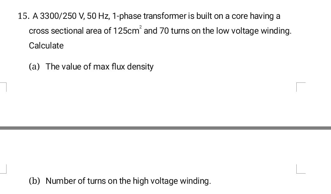 15. A 3300/250 V, 50 Hz, 1-phase transformer is built on a core having a
2
cross sectional area of 125cm´ and 70 turns on the low voltage winding.
Calculate
(a) The value of max flux density
(b) Number of turns on the high voltage winding.
