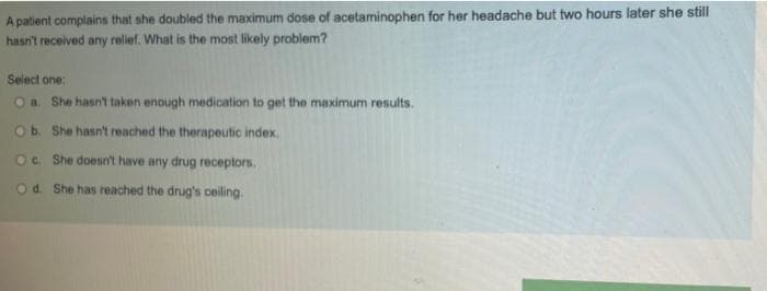 A patient complains that she doubled the maximum dose of acetaminophen for her headache but two hours later she still
hasn't received any relief. What is the most likely problem?
Select one:
Oa She hasn't taken enough medication to get the maximum results.
Ob. She hasn't reached the therapeutic index.
Oc She doesn't have any drug receptors.
Od. She has reached the drug's ceiling.
