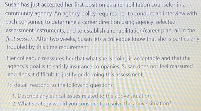 Susan has just accepted her first position as a rehabilitation counselor in a
community agency. An agency policy requires her to conduct an interview with
each consumer, to determine a career direction using agency-selected
assessment instruments, and to establish a rehabilitation/career plan, all in the
first session. After two weeks, Susan lets a colleague know that she is particularly
troubled by this time requirement.
Her colleague reassures her that what she is doing is acceptable and that the
agency's goal is to satisfy insurance companies. Susan does not feel reassured
and finds it difficult to justify performing this assessment.
In detail, respond to the following questions:
1. Describe any ethical issues related to the above situation.
2. What strategy would you consider to resolve the above situation?
