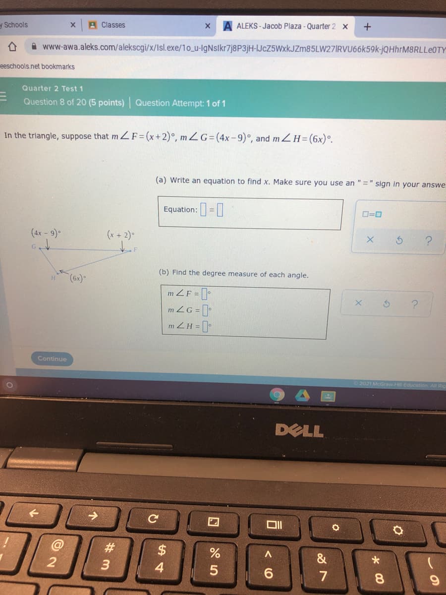 A Classes
A ALEKS - Jacob Plaza - Quarter 2 x
y Schools
A www-awa.aleks.com/alekscgi/x/Isl.exe/1o_u-IgNslkr7j8P3jH-JcZ5WxkJZm85LW27IRVU66k59k-jQHhrM8RLLe0TY
eeschools.net bookmarks
Quarter 2 Test 1
Question 8 of 20 (5 points) Question Attempt: 1 of 1
In the triangle, suppose that mZF= (x+2)°, m Z G= (4x-9)°, and mZH=(6x)°.
(a) Write an equation to find x. Make sure you use an " =" sign in your answe.
Equation: =|
O=0
(4x - 9)°
(x + 2)
G.
(b) Find the degree measure of each angle.
m ZF = ]•
mZG = []
m ZH = [
Continue
2021 McGraw-Hill Education
DELL
->
#3
$
3
7
8.
2.
