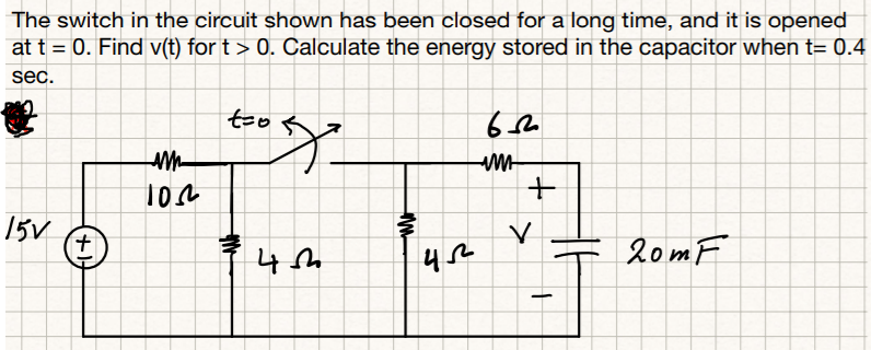 The switch in the circuit shown has been closed for a long time, and it is opened
at t = 0. Find v(t) for t > 0. Calculate the energy stored in the capacitor when t= 0.4
sec.
too
15v
20mF
