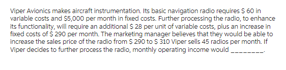 Viper Avionics makes aircraft instrumentation. Its basic navigation radio requires $ 60 in
variable costs and $5,000 per month in fixed costs. Further processing the radio, to enhance
its functionality, will require an additional $28 per unit of variable costs, plus an increase in
fixed costs of $ 290 per month. The marketing manager believes that they would be able to
increase the sales price of the radio from $ 290 to $ 310 Viper sells 45 radios per month. If
Viper decides to further process the radio, monthly operating income would