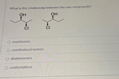 What is the relationship between the two compounds?
OH
OH
CI
O enantiomers
O constitutional isomers.
O diastereomers
O conformations
CI