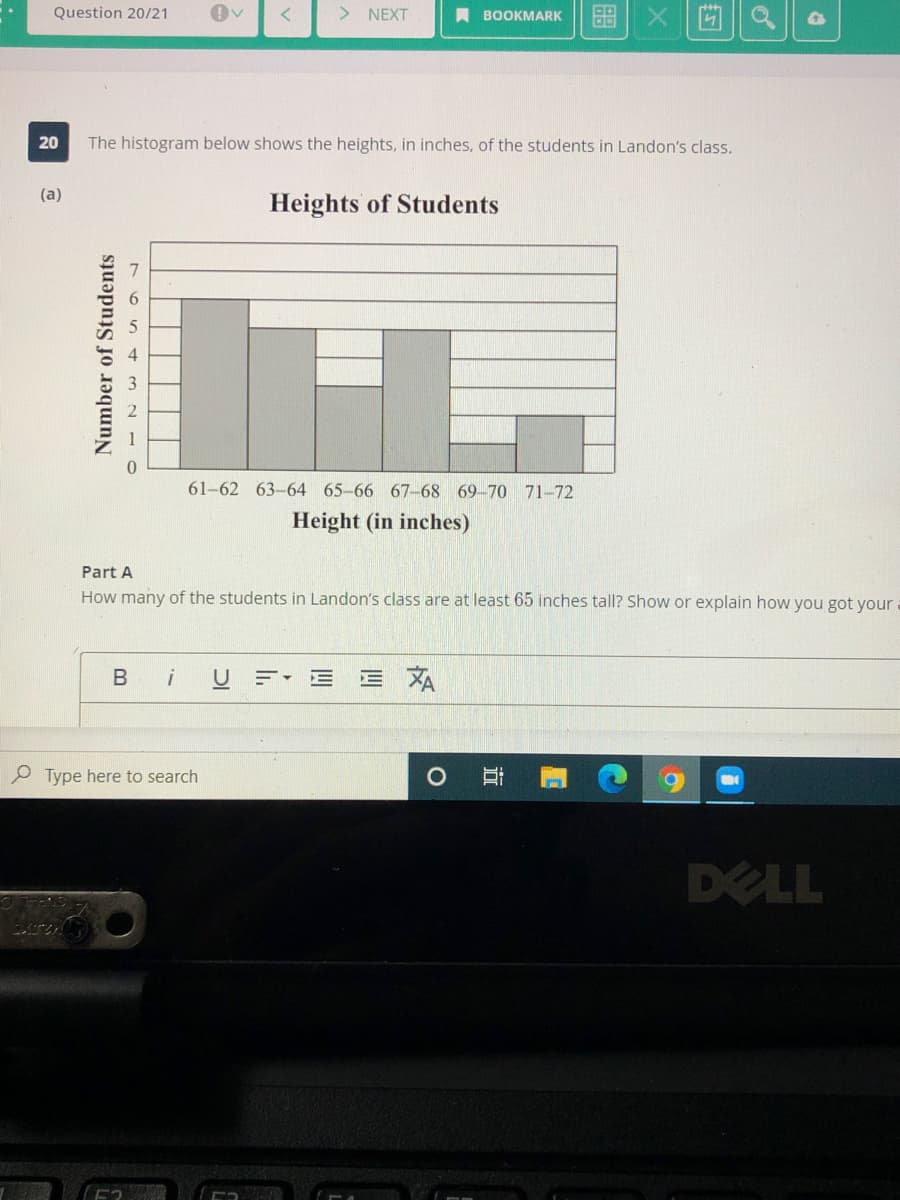 Question 20/21
> NEXT
A BOOKMARK
The histogram below shows the heights, in inches, of the students in Landon's class.
(a)
Heights of Students
61-62 63-64 65-66 67-68 69-70 71-72
Height (in inches)
Part A
How many of the students in Landon's class are at least 65 inches tall? Show or explain how you got your
B
U = E E A
O Type here to search
DELL
立
Number of Students
20
