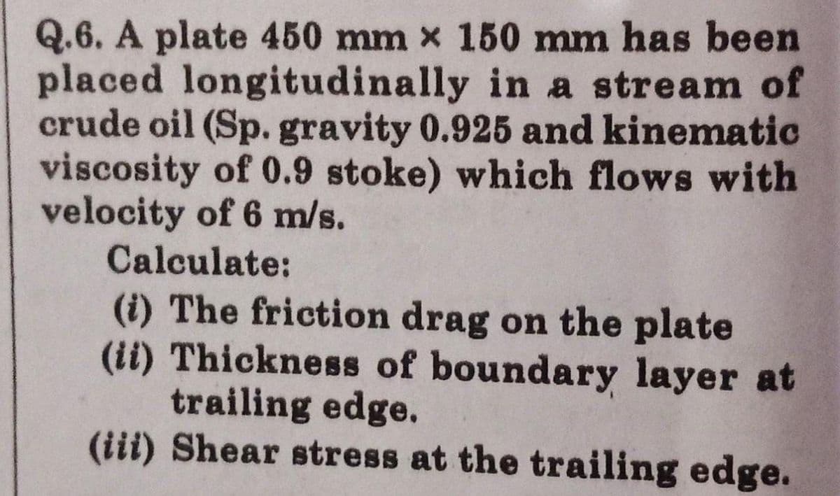 Q.6. A plate 450 mm x 150 mm has been
placed longitudinally in a stream of
crude oil (Sp. gravity 0.925 and kinematic
viscosity of 0.9 stoke) which flows with
velocity of 6 m/s.
Calculate:
(i) The friction drag on the plate
(ii) Thickness of boundary layer at
trailing edge.
(iii) Shear stress at the trailing edge.