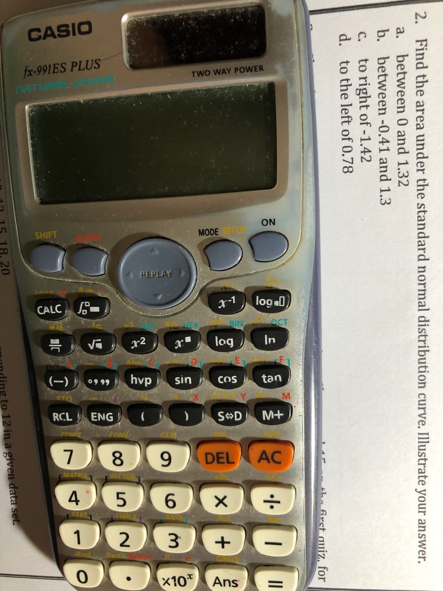 CASIO
fx-991ES PLUS
TWO WAY POWER
ON
MODE
1 REPLAY
CALC -
x-1
log D
r2
log
In
(-)
hvp
sin
tan
COS
RCL
ENG
M+
7
8
9.
DEL
4
1
3
x10*
Ans
2. Find the area under the standard normal distribution curve. Illustrate your answer.
a. between 0 and 1.32
b. between -0.41 and 1.3
to right of -1.42
d. to the left of 0.78
с.
the first auiz, for
DD
18.20
to 12 in a given data set.
