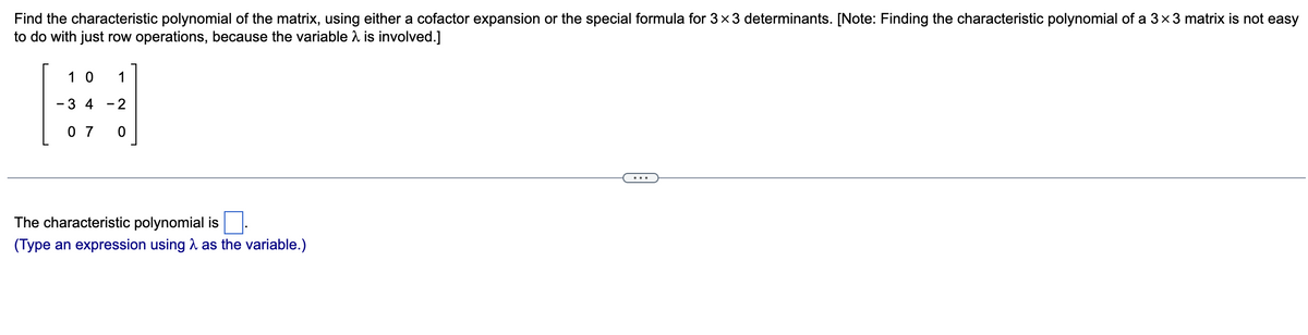 Find the characteristic polynomial of the matrix, using either a cofactor expansion or the special formula for 3×3 determinants. [Note: Finding the characteristic polynomial of a 3×3 matrix is not easy
to do with just row operations, because the variable
is involved.]
10 1
-3 4-2
07 0
The characteristic polynomial is.
(Type an expression using as the variable.)