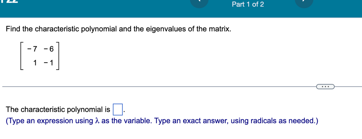 Find the characteristic polynomial and the eigenvalues of the matrix.
-7 - 6
1 - 1
Part 1 of 2
The characteristic polynomial is
(Type an expression using as the variable. Type an exact answer, using radicals as needed.)