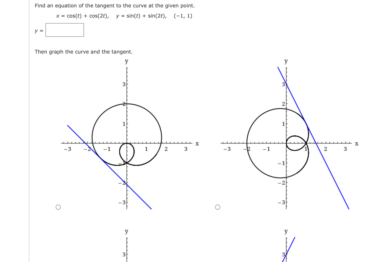 Find an equation of the tangent to the curve at the given point.
x = cos(t) + cos(2t), y = sin(t) + sin(2t), (-1, 1)
y =
Then graph the curve and the tangent.
y
-3
-2 -1
3
1
!
y
3
"
2
3
X
-3
-2
-1
y
2
-1
-2
-3
y
2
3
X