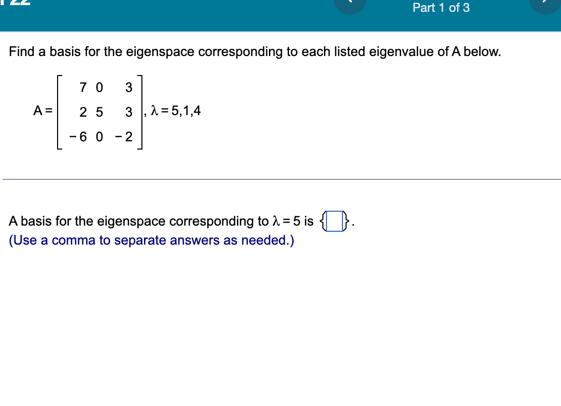 Find a basis for the eigenspace corresponding to each listed eigenvalue of A below.
A =
70 3
25
3
-60-2
λ = 5,1,4
Part 1 of 3
A basis for the eigenspace corresponding to λ = 5 is
(Use a comma to separate answers as needed.)