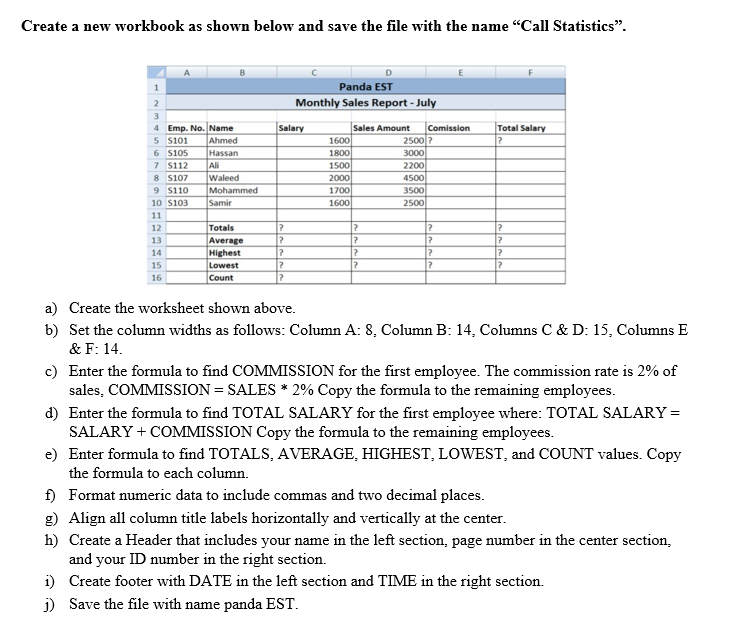 Create a new workbook as shown below and save the file with the name "Call Statistics".
1
Panda EST
Monthly Sales Report - July
2
3
Sales Amount
1600
1800
Total Salary
4 Emp. No. Name
5 S101
6 S105
7 S112
8 s107
9 S110
Salary
Comission
2500 ?
3000
Ahmed
Hassan
Ali
1500
2200
Waleed
Mohammed
Samir
4500
3500
2000
1700
10 s103
1600
2500
11
Totals
Average
Highest
Lowest
Count
12
13
12
14
15
16
a) Create the worksheet shown above.
b) Set the column widths as follows: Column A: 8, Column B: 14, Columns C & D: 15, Columns E
& F: 14.
c) Enter the formula to find COMMISSION for the first employee. The commission rate is 2% of
sales, COMMISSION = SALES * 2% Copy the formula to the remaining employees.
d) Enter the formula to find TOTAL SALARY for the first employee where: TOTAL SALARY =
SALARY + COMMISSION Copy the formula to the remaining employees.
e) Enter formula to find TOTALS, AVERAGE, HIGHEST, LOWEST, and COUNT values. Copy
the formula to each column.
f) Format numeric data to include commas and two decimal places.
g) Align all column title labels horizontally and vertically at the center.
h) Create a Header that includes your name in the left section, page number in the center section,
and your ID number in the right section.
i) Create footer with DATE in the left section and TIME in the right section.
j) Save the file with name panda EST.
