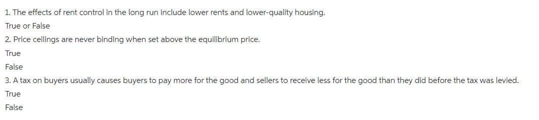 1. The effects of rent control in the long run include lower rents and lower-quality housing.
True or False
2. Price ceilings are never binding when set above the equilibrium price.
True
False
3. A tax on buyers usually causes buyers to pay more for the good and sellers to receive less for the good than they did before the tax was levied.
True
False