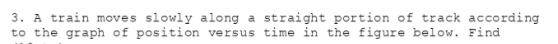 3. A train moves slowly along a straight portion of track according
to the graph of position versus time in the figure below. Find

