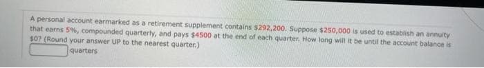 A personal account earmarked as a retirement supplement contains $292,200. Suppose $250,000 is used to establish an annuity
that earns 5%, compounded quarterly, and pays $4500 at the end of each quarter. How long will it be until the account balance is
$0? (Round your answer UP to the nearest quarter.)
quarters
