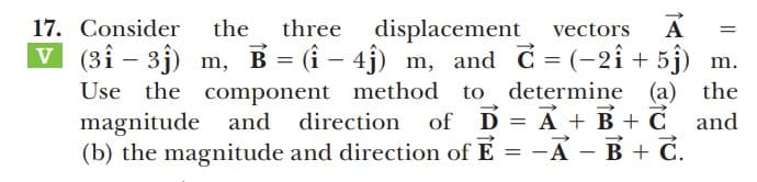 17. Consider
three
displacement
v (3î – 3j) m, B = (i – 4j) m, and C = (-2î + 5j) m.
the component method to determine (a) the
magnitude and direction of D = A + B + C and
(b) the magnitude and direction of E = -A - B + C.
the
vectors
A
Use
