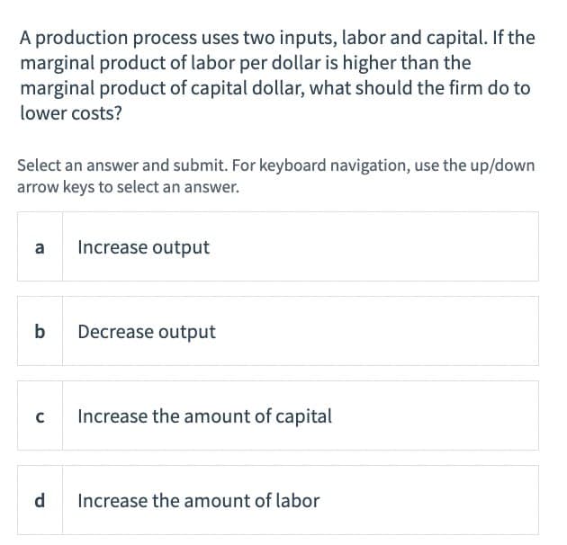 A production process uses two inputs, labor and capital. If the
marginal product of labor per dollar is higher than the
marginal product of capital dollar, what should the firm do to
lower costs?
Select an answer and submit. For keyboard navigation, use the up/down
arrow keys to select an answer.
a
Increase output
b
Decrease output
C
Increase the amount of capital
d
Increase the amount of labor
