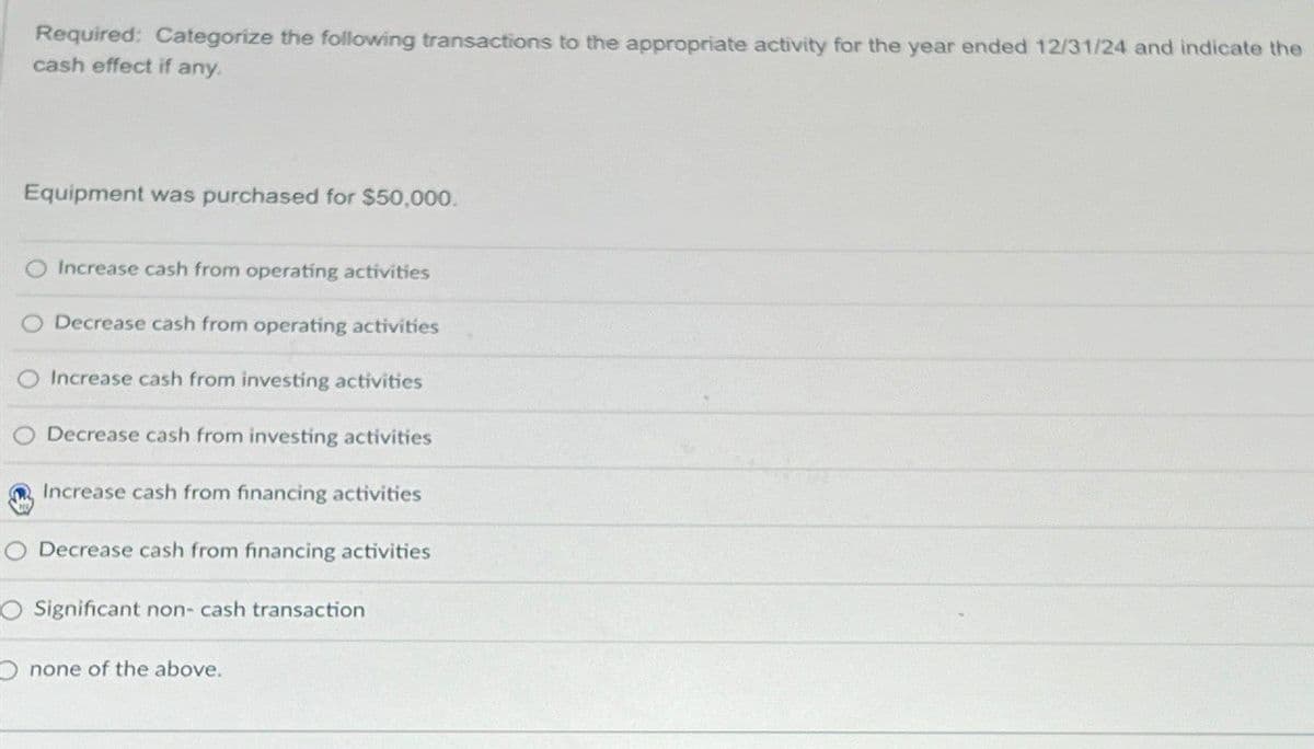 Required: Categorize the following transactions to the appropriate activity for the year ended 12/31/24 and indicate the
cash effect if any.
Equipment was purchased for $50,000.
O Increase cash from operating activities
O Decrease cash from operating activities
Increase cash from investing activities
Decrease cash from investing activities
Increase cash from financing activities
O Decrease cash from financing activities
O Significant non-cash transaction
O none of the above.