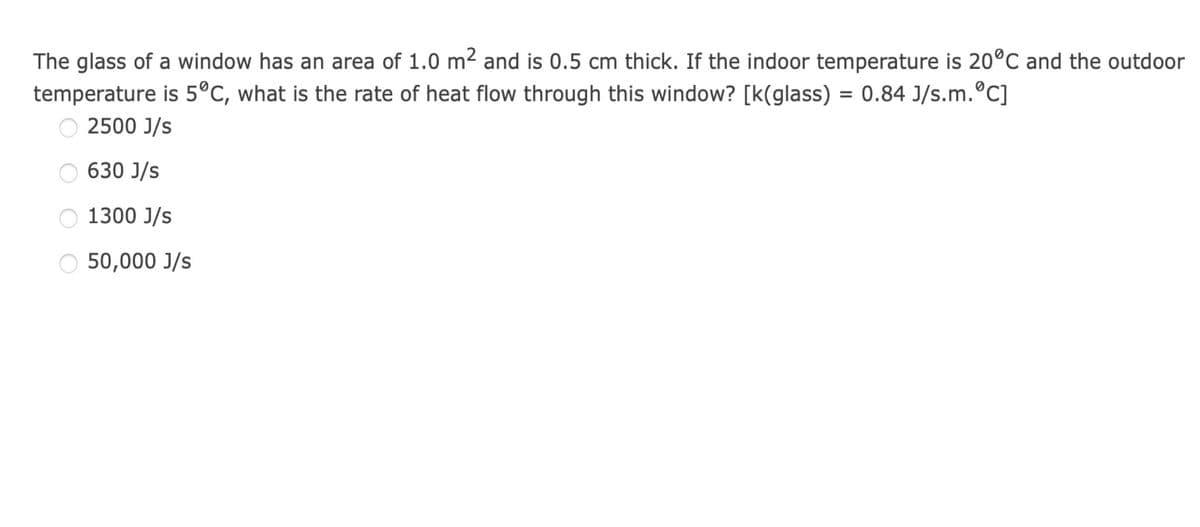 The glass of a window has an area of 1.0 m² and is 0.5 cm thick. If the indoor temperature is 20ºC and the outdoor
temperature is 5°C, what is the rate of heat flow through this window? [k(glass) = 0.84 J/s.m.°C]
2500 J/s
630 J/s
O 1300 J/s
O 50,000 J/s
