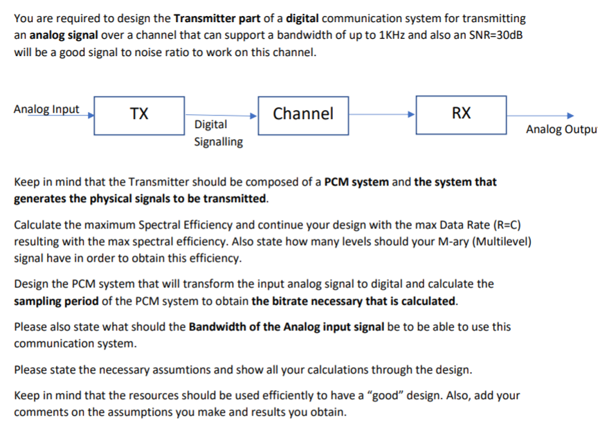 You are required to design the Transmitter part of a digital communication system for transmitting
an analog signal over a channel that can support a bandwidth of up to 1KH2 and also an SNR=30DB
will be a good signal to noise ratio to work on this channel.
Analog Input
TX
Channel
RX
Digital
Analog Outpu"
Signalling
Keep in mind that the Transmitter should be composed of a PCM system and the system that
generates the physical signals to be transmitted.
Calculate the maximum Spectral Efficiency and continue your design with the max Data Rate (R=C)
resulting with the max spectral efficiency. Also state how many levels should your M-ary (Multilevel)
signal have in order to obtain this efficiency.
Design the PCM system that will transform the input analog signal to digital and calculate the
sampling period of the PCM system to obtain the bitrate necessary that is calculated.
Please also state what should the Bandwidth of the Analog input signal be to be able to use this
communication system.
Please state the necessary assumtions and show all your calculations through the design.
Keep in mind that the resources should be used efficiently to have a "good" design. Also, add your
comments on the assumptions you make and results you obtain.
