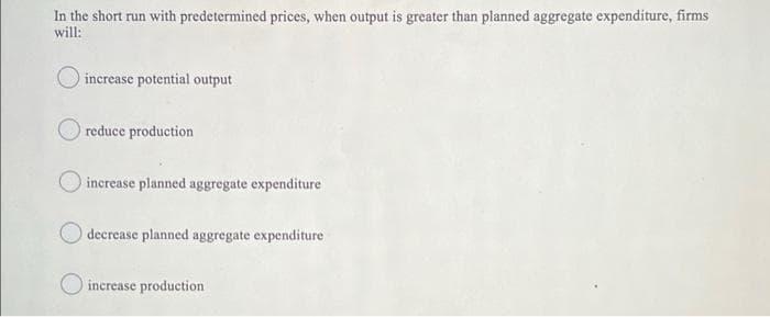 In the short run with predetermined prices, when output is greater than planned aggregate expenditure, firms
will:
O increase potential output
reduce production
increase planned aggregate expenditure
decrease planned aggregate expenditure
increase production
