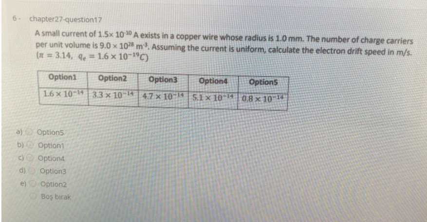 6- chapter27-question17
A small current of 1.5x 10 10 A exists in a copper wire whose radius is 1.0 mm. The number of charge carriers
per unit volume is 9.0 x 10 m³. Assuming the current is uniform, calculate the electron drift speed in m/s.
(n = 3.14, qe = 1.6 × 10~1ºC)
Option1
Option2
Option3
Option4
Option5
1.6 x 10-14 | 3.3 × 10-14
4.7 x 10 14| 5.1 x 10-14 | 0.8 x 10-14
a) Option5
b)
Option1
c)O Option4
d) O Option3
e)
Option2
O Boş bırak
