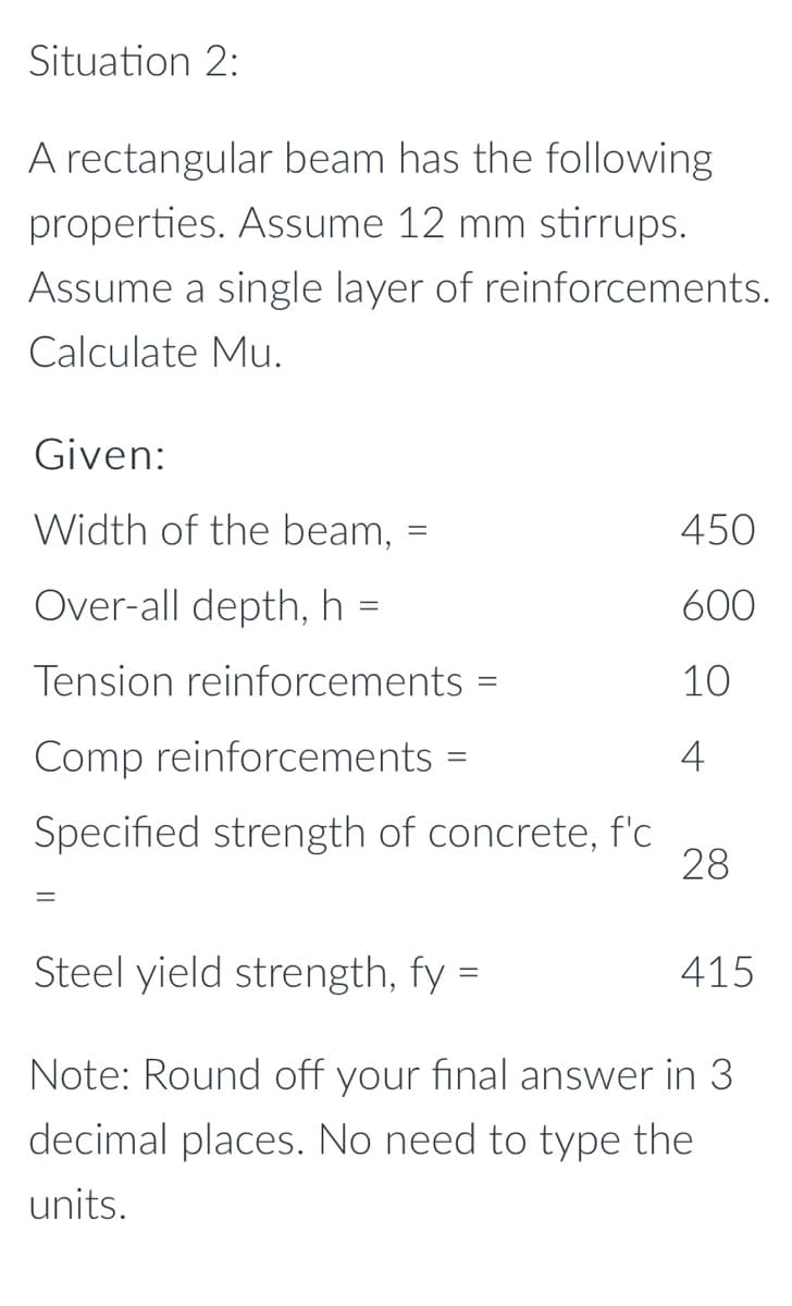 Situation 2:
A rectangular beam has the following
properties. Assume 12 mm stirrups.
Assume a single layer of reinforcements.
Calculate Mu.
Given:
Width of the beam,
450
Over-all depth, h =
600
Tension reinforcements
10
Comp reinforcements =
4
Specified strength of concrete, f'c
28
Steel yield strength, fy =
415
Note: Round off your final answer in 3
decimal places. No need to type the
units.
