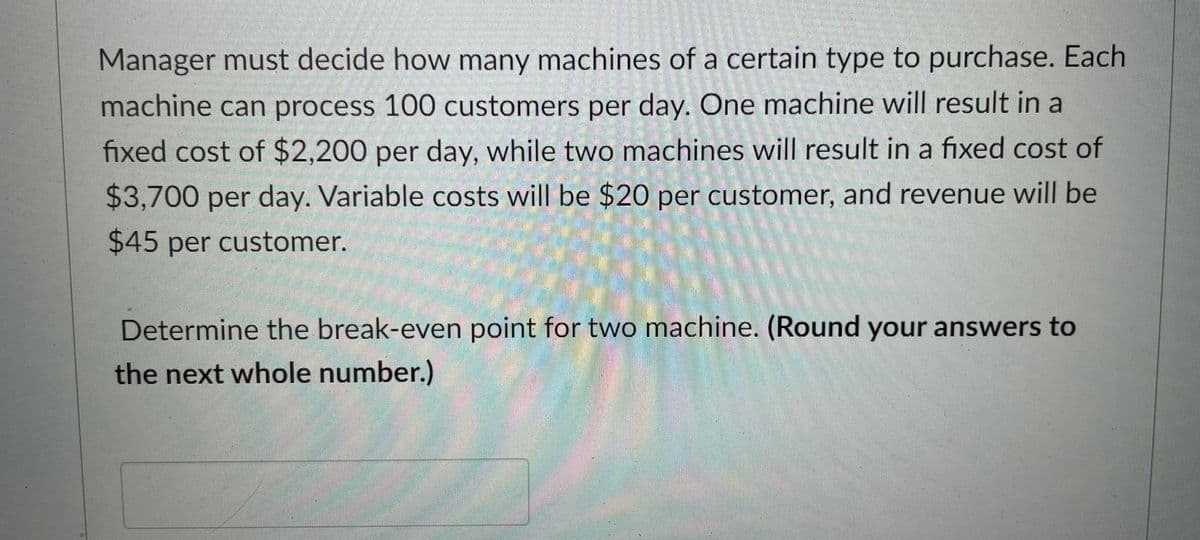 Manager must decide how many machines of a certain type to purchase. Each
machine can process 100 customers per day. One machine will result in a
fixed cost of $2,200 per day, while two machines will result in a fixed cost of
$3,700 per day. Variable costs will be $20 per customer, and revenue will be
$45 per customer.
Determine the break-even point for two machine. (Round your answers to
the next whole number.)
