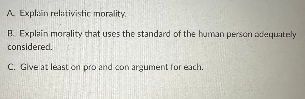 A. Explain relativistic morality.
B. Explain morality that uses the standard of the human person adequately
considered.
C. Give at least on pro and con argument for each.