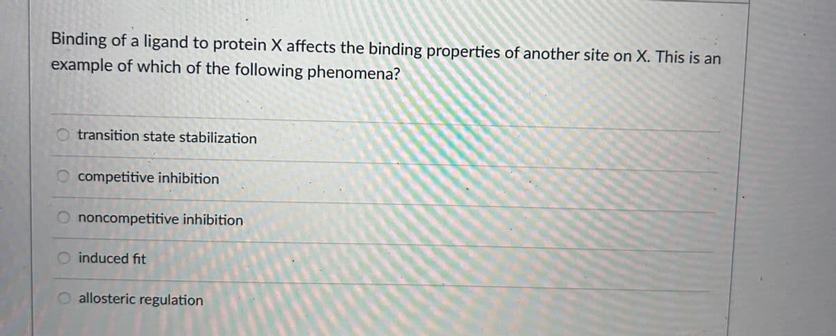 Binding of a ligand to protein X affects the binding properties of another site on X. This is an
example of which of the following phenomena?
transition state stabilization
competitive inhibition
noncompetitive inhibition
induced fit
allosteric regulation