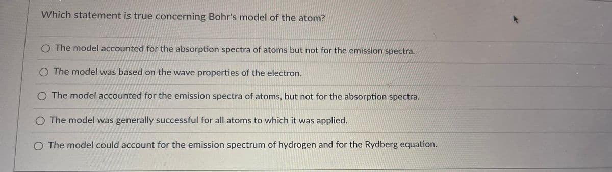 Which statement is true concerning Bohr's model of the atom?
The model accounted for the absorption spectra of atoms but not for the emission spectra.
The model was based on the wave properties of the electron.
The model accounted for the emission spectra of atoms, but not for the absorption spectra.
O The model was generally successful for all atoms to which it was applied.
O The model could account for the emission spectrum of hydrogen and for the Rydberg equation.