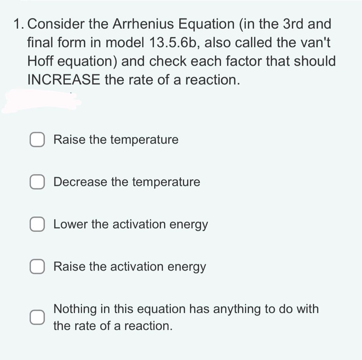 1. Consider the Arrhenius Equation (in the 3rd and
final form in model 13.5.6b, also called the van't
Hoff equation) and check each factor that should
INCREASE the rate of a reaction.
Raise the temperature
Decrease the temperature
Lower the activation energy
Raise the activation energy
Nothing in this equation has anything to do with
the rate of a reaction.