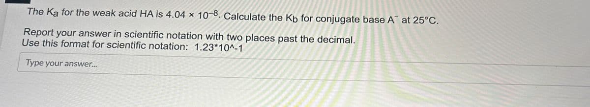 The Ka for the weak acid HA is 4.04 x 10-8. Calculate the Kb for conjugate base A™ at 25°C.
Report your answer in scientific notation with two places past the decimal.
Use this format for scientific notation: 1.23*10^-1
Type your answer...