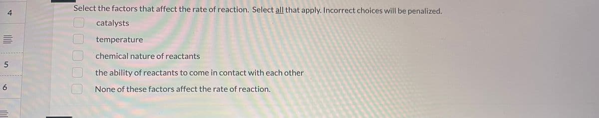 4
5
6
Select the factors that affect the rate of reaction. Select all that apply. Incorrect choices will be penalized.
catalysts
temperature
chemical nature of reactants
the ability of reactants to come in contact with each other
None of these factors affect the rate of reaction.
00