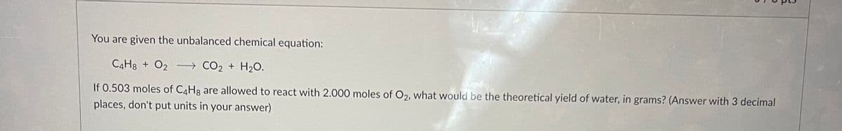 You are given the unbalanced chemical equation:
C4H8 + O2
CO₂ + H₂O.
If 0.503 moles of C4H8 are allowed to react with 2.000 moles of O2, what would be the theoretical yield of water, in grams? (Answer with 3 decimal
places, don't put units in your answer)