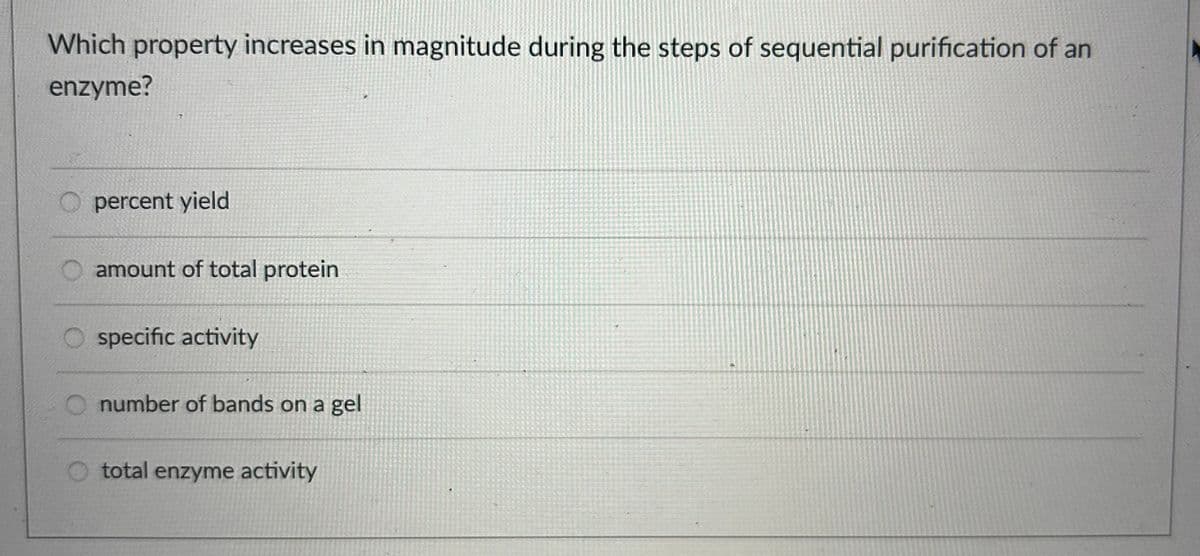 Which property increases in magnitude during the steps of sequential purification of an
enzyme?
Opercent yield
amount of total protein
specific activity
number of bands on a gel
total enzyme activity
3