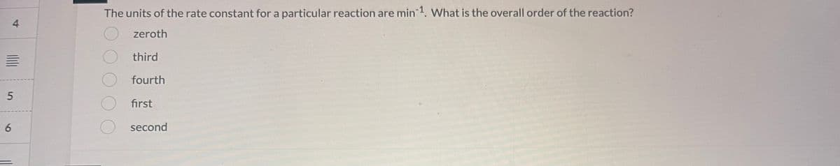4
5
6
The units of the rate constant for a particular reaction are min 1. What is the overall order of the reaction?
zeroth
O third
fourth
first
O second