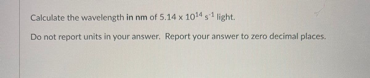 Calculate the wavelength in nm of 5.14 x 1014 s-1 light.
Do not report units in your answer. Report your answer to zero decimal places.