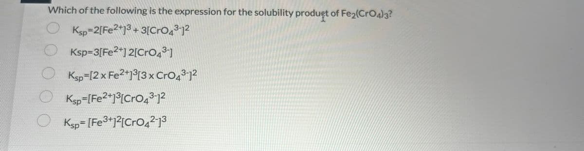 Which of the following is the expression for the solubility product of Fe2(CrO4)3?
Ksp 2[Fe2+13 +3[CrO4³-1²
O O
Ksp=3[Fe2+]2[CrO4³-]
OKsp=[2x Fe2+13[3 x CrO4³-12
Ksp [Fe2+]³[CrO43-1²
Ksp=[Fe3+12[CrO4²-1³