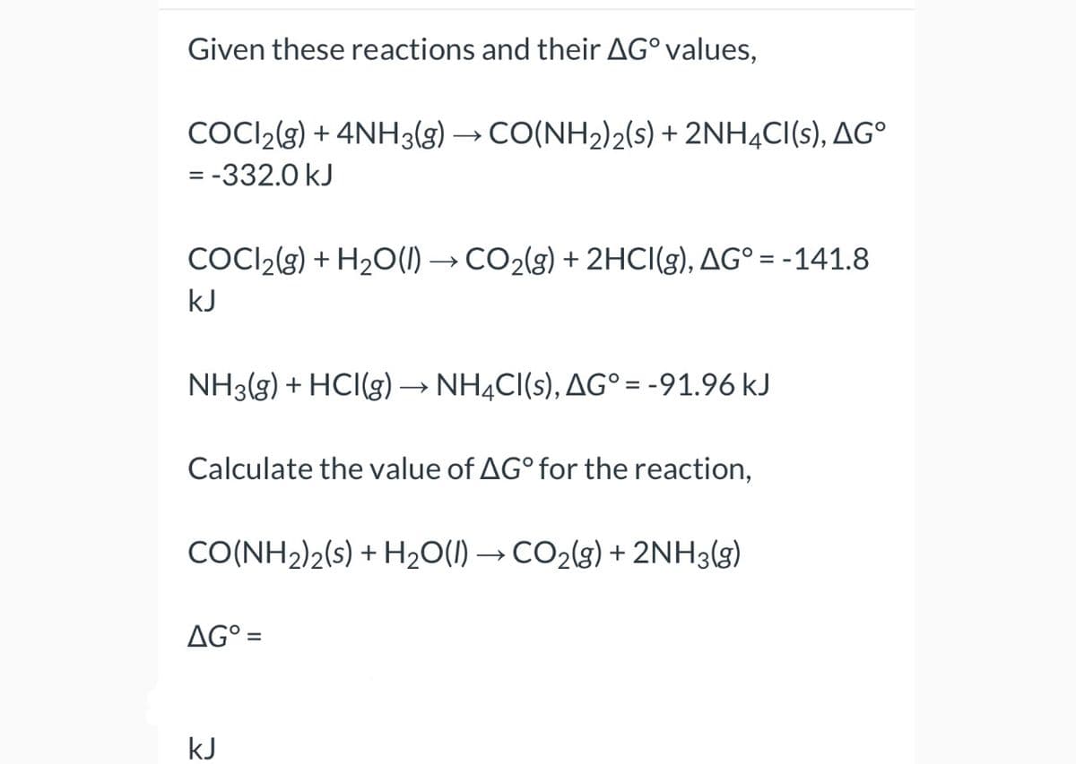 Given these reactions and their AG° values,
COCI2(g) + 4NH3(g) → CO(NH₂)2(s) + 2NH4CI(s), AGº
= -332.0 kJ
COCI2(g) + H₂O(l) → CO₂(g) + 2HCI(g), AG° = -141.8
kJ
NH3(g) + HCI(g) → NH4CI(s), AG° = -91.96 kJ
Calculate the value of AG° for the reaction,
CO(NH2)2(s) + H₂O(l) → CO₂(g) + 2NH3(g)
AG° =
kJ