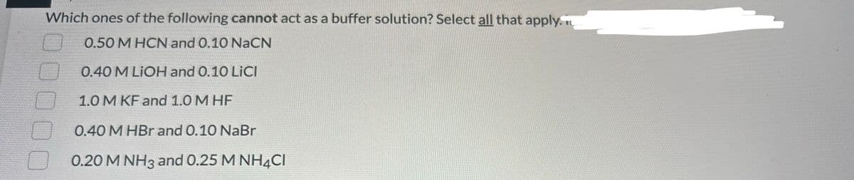 Which ones of the following cannot act as a buffer solution? Select all that apply.
0.50 M HCN and 0.10 NaCN
0.40 M LIOH and 0.10 LiCl
1.0 M KF and 1.0 M HF
0.40 M HBr and 0.10 NaBr
0.20 M NH3 and 0.25 M NH4CI
O