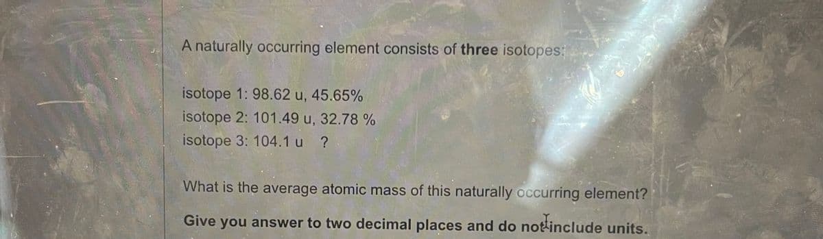 A naturally occurring element consists of three isotopes:
isotope 1: 98.62 u, 45.65%
isotope 2: 101.49 u, 32.78 %
isotope 3: 104.1 u ?
What is the average atomic mass of this naturally occurring element?
Give you answer to two decimal places and do not include units.