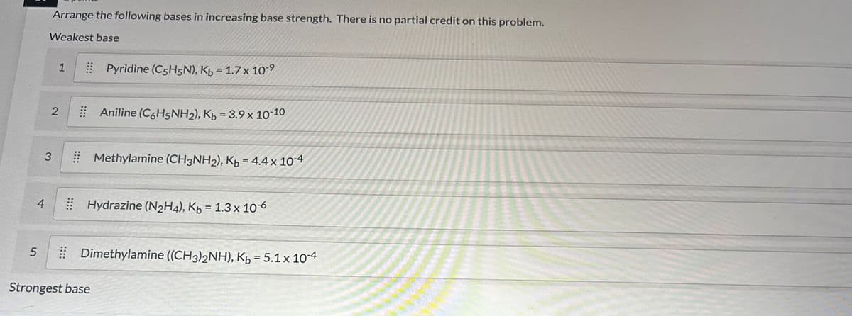 4
5
Arrange the following bases in increasing base strength. There is no partial credit on this problem.
Weakest base
1
2
3
Pyridine (C5H5N), Kb = 1.7 x 10-⁹
Aniline (C6H5NH2), Kb = 3.9 x 10-10
Strongest base
Methylamine (CH3NH₂), Kb = 4.4 x 10-4
Hydrazine (N2H4), Kb = 1.3 x 10-6
⠀ Dimethylamine ((CH3)2NH), K₂ = 5.1 x 10-4